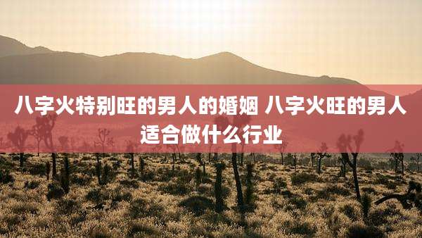 八字火特别旺的男人的婚姻 八字火旺的男人适合做什么行业