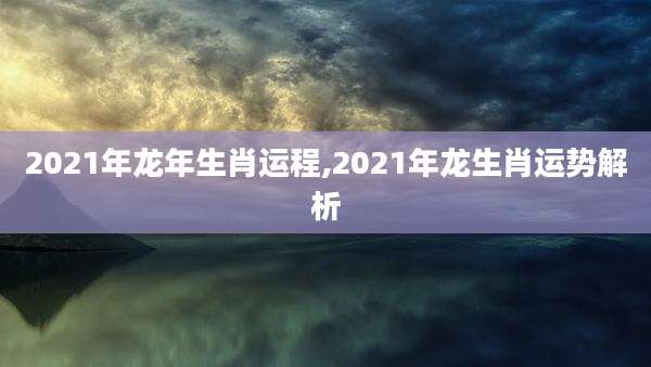 2021年龙年生肖运程,2021年龙生肖运势解析