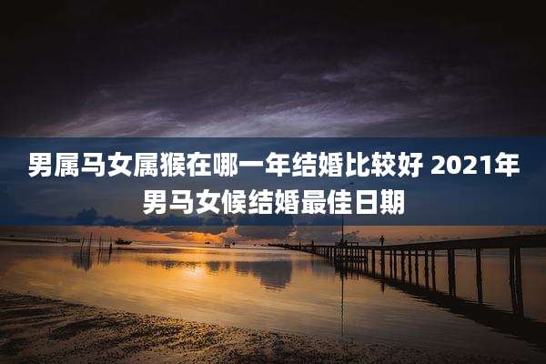 男属马女属猴在哪一年结婚比较好 2021年男马女候结婚最佳日期