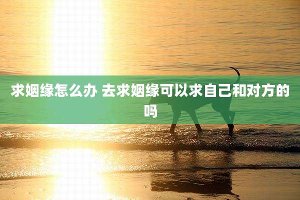 求姻缘怎么办 去求姻缘可以求自己和对方的吗