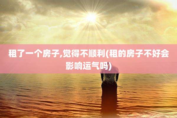 租了一个房子,觉得不顺利(租的房子不好会影响运气吗)