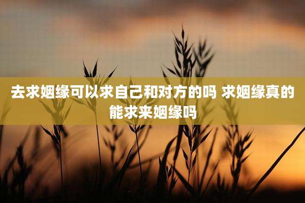 去求姻缘可以求自己和对方的吗 求姻缘真的能求来姻缘吗