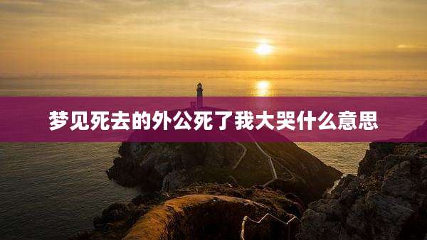 梦见死去的外公死了我大哭什么意思