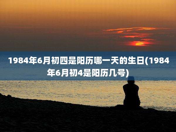 1984年6月初四是阳历哪一天的生日(1984年6月初4是阳历几号)