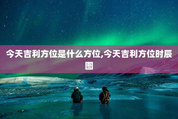 今天吉利方位是什么方位,今天吉利方位时辰图