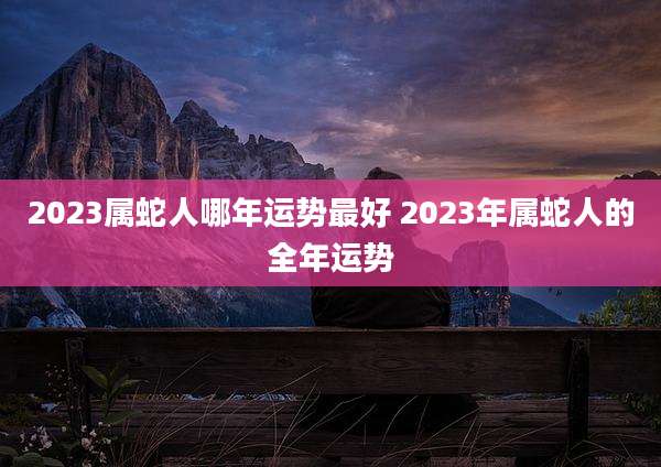 2023属蛇人哪年运势最好 2023年属蛇人的全年运势