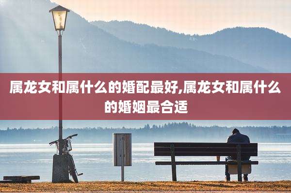 属龙女和属什么的婚配最好,属龙女和属什么的婚姻最合适
