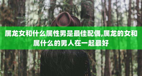 属龙女和什么属性男是最佳配偶,属龙的女和属什么的男人在一起最好