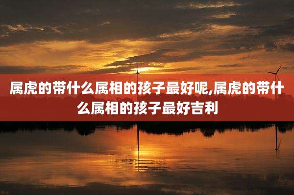 属虎的带什么属相的孩子最好呢,属虎的带什么属相的孩子最好吉利