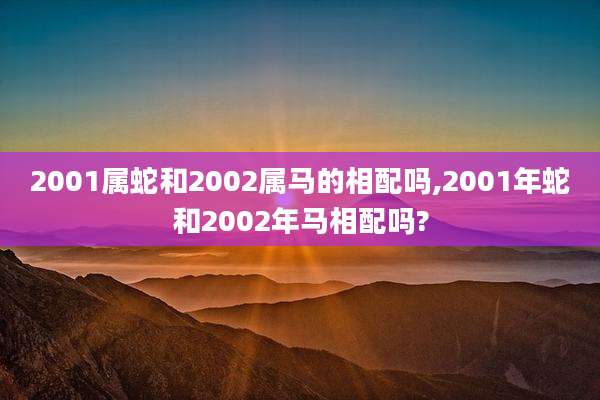 2001属蛇和2002属马的相配吗,2001年蛇和2002年马相配吗?