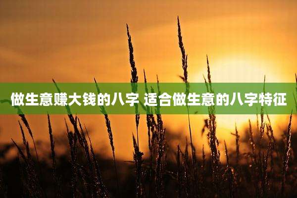 做生意赚大钱的八字 适合做生意的八字特征