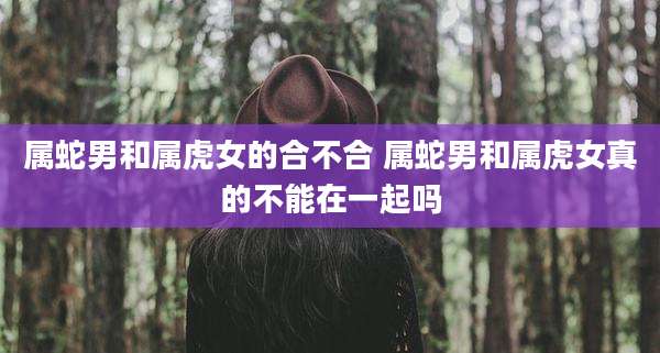 属蛇男和属虎女的合不合 属蛇男和属虎女真的不能在一起吗