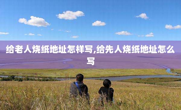 给老人烧纸地址怎样写,给先人烧纸地址怎么写