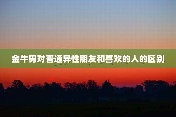 金牛男对普通异性朋友和喜欢的人的区别