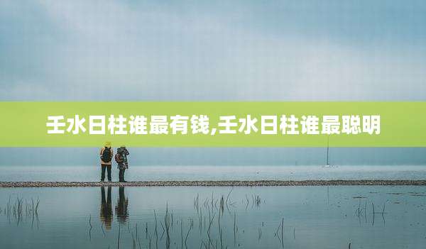 壬水日柱谁最有钱,壬水日柱谁最聪明