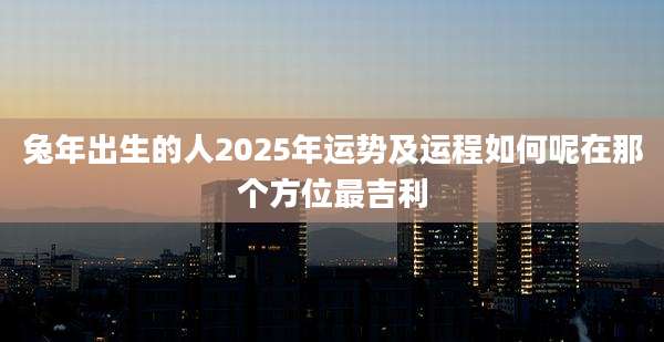 兔年出生的人2025年运势及运程如何呢在那个方位最吉利