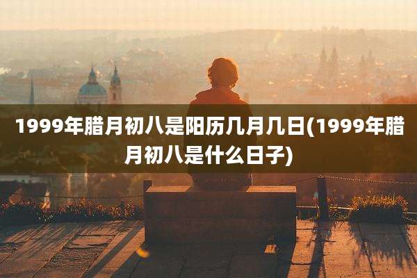 1999年腊月初八是阳历几月几日(1999年腊月初八是什么日子)
