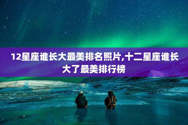 12星座谁长大最美排名照片,十二星座谁长大了最美排行榜