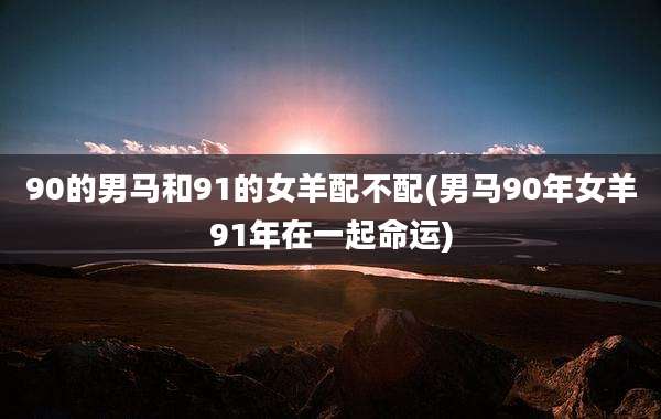 90的男马和91的女羊配不配(男马90年女羊91年在一起命运)