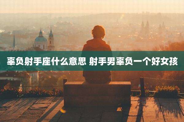 辜负射手座什么意思 射手男辜负一个好女孩