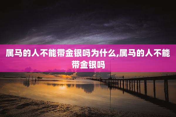 属马的人不能带金银吗为什么,属马的人不能带金银吗