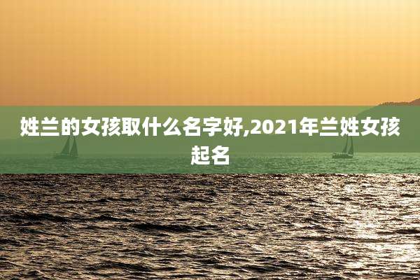 姓兰的女孩取什么名字好,2021年兰姓女孩起名