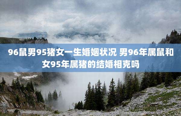 96鼠男95猪女一生婚姻状况 男96年属鼠和女95年属猪的结婚相克吗