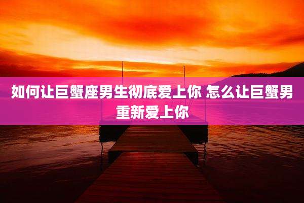 如何让巨蟹座男生彻底爱上你 怎么让巨蟹男重新爱上你