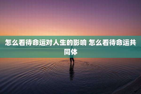 怎么看待命运对人生的影响 怎么看待命运共同体