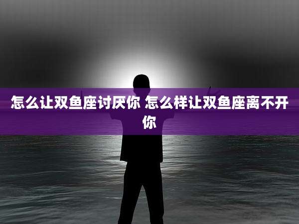 怎么让双鱼座讨厌你 怎么样让双鱼座离不开你