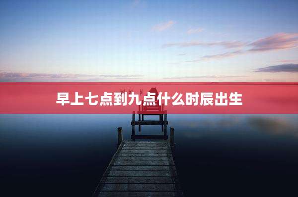 早上七点到九点什么时辰出生