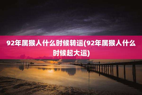 92年属猴人什么时候转运(92年属猴人什么时候起大运)