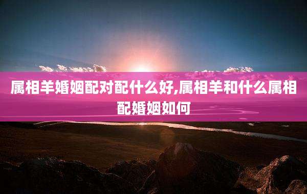 属相羊婚姻配对配什么好,属相羊和什么属相配婚姻如何