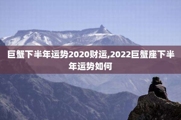 巨蟹下半年运势2020财运,2022巨蟹座下半年运势如何