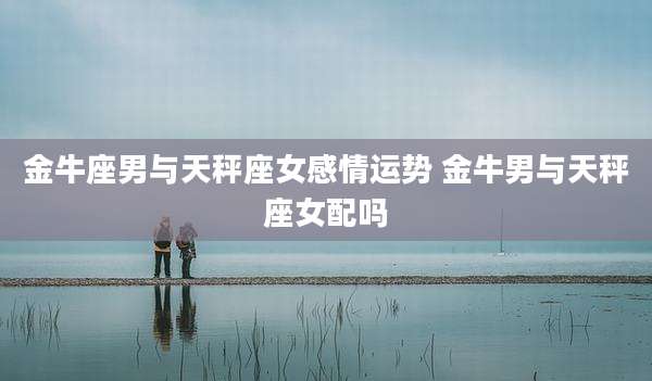 金牛座男与天秤座女感情运势 金牛男与天秤座女配吗