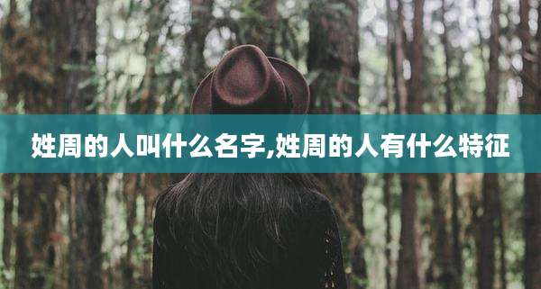 姓周的人叫什么名字,姓周的人有什么特征