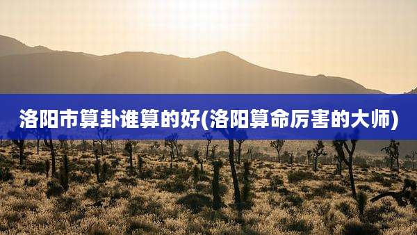 洛阳市算卦谁算的好(洛阳算命厉害的大师)