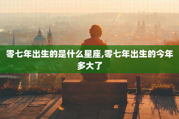 零七年出生的是什么星座,零七年出生的今年多大了