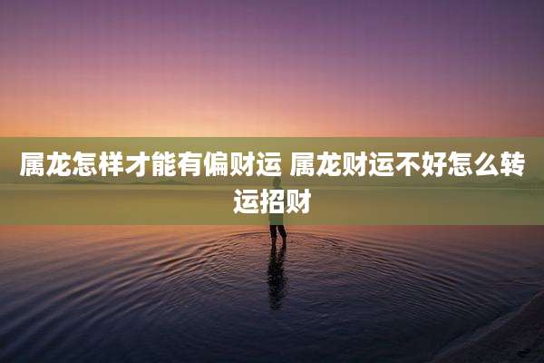 属龙怎样才能有偏财运 属龙财运不好怎么转运招财