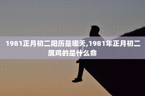 1981正月初二阳历是哪天,1981年正月初二属鸡的是什么命