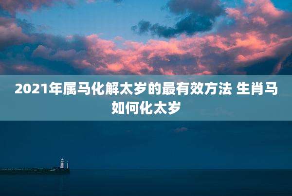 2021年属马化解太岁的最有效方法 生肖马如何化太岁