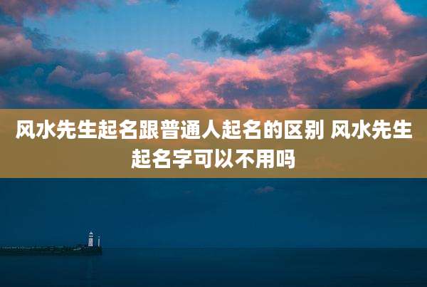 风水先生起名跟普通人起名的区别 风水先生起名字可以不用吗