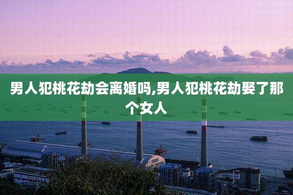 男人犯桃花劫会离婚吗,男人犯桃花劫娶了那个女人