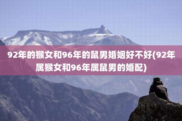 92年的猴女和96年的鼠男婚姻好不好(92年属猴女和96年属鼠男的婚配)