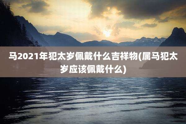 马2021年犯太岁佩戴什么吉祥物(属马犯太岁应该佩戴什么)