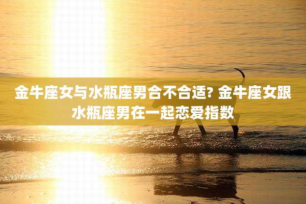 金牛座女与水瓶座男合不合适? 金牛座女跟水瓶座男在一起恋爱指数