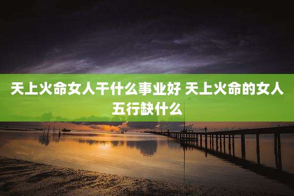 天上火命女人干什么事业好 天上火命的女人五行缺什么