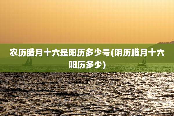 农历腊月十六是阳历多少号(阴历腊月十六阳历多少)