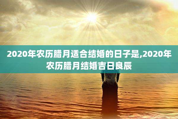 2020年农历腊月适合结婚的日子是,2020年农历腊月结婚吉日良辰