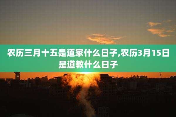 农历三月十五是道家什么日子,农历3月15日是道教什么日子